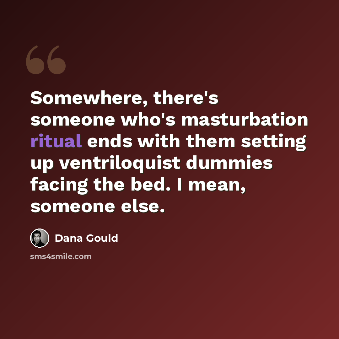 “Somewhere, there's someone who's masturbation ritual ends with them setting up ventriloquist dummies facing the bed. I mean, someone else.” quote by Dana Gould