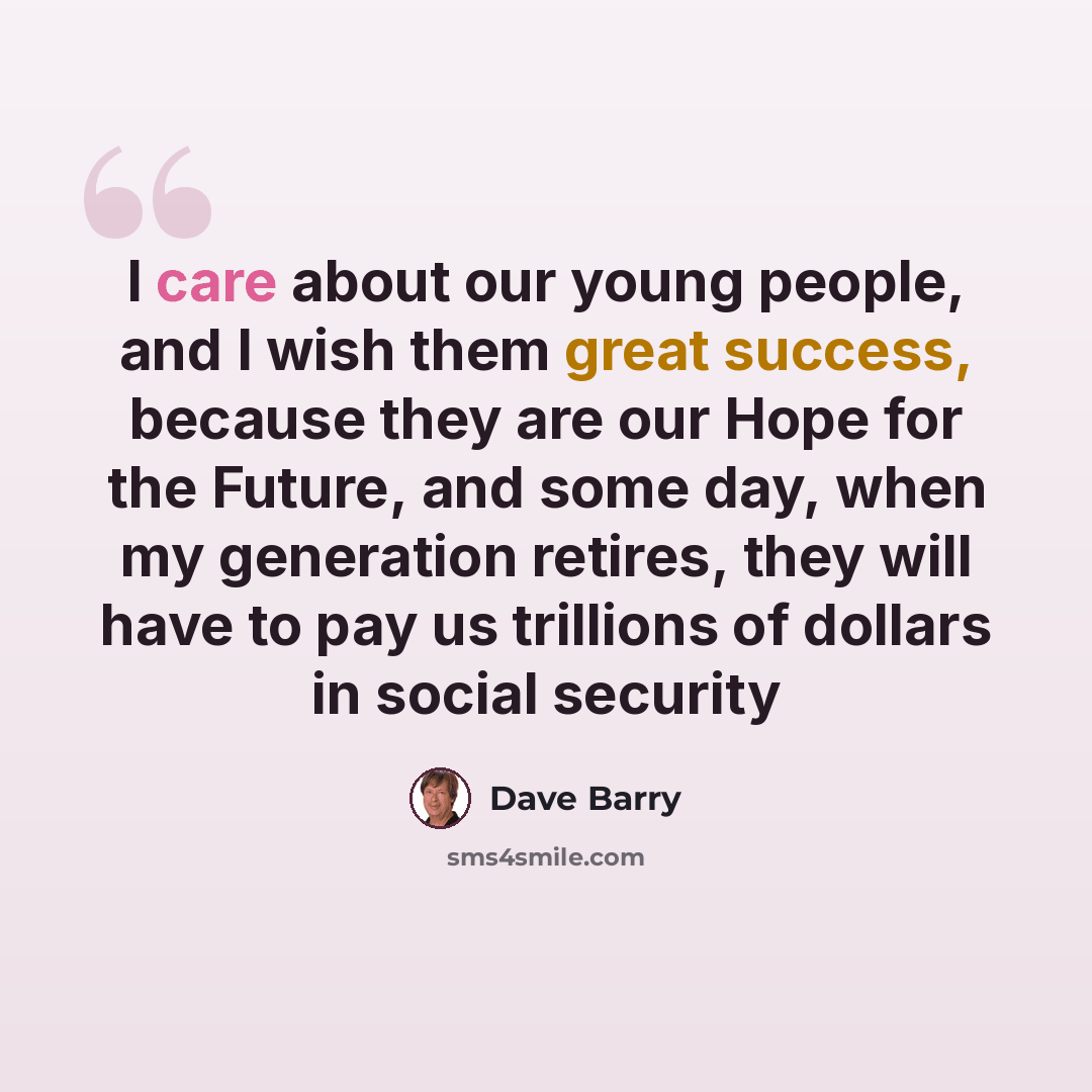 “I care about our young people, and I wish them great success, because they are our Hope for the Future, and some day, when my generation retires, they will have to pay us trillions of dollars in social security” quote by Dave Barry
