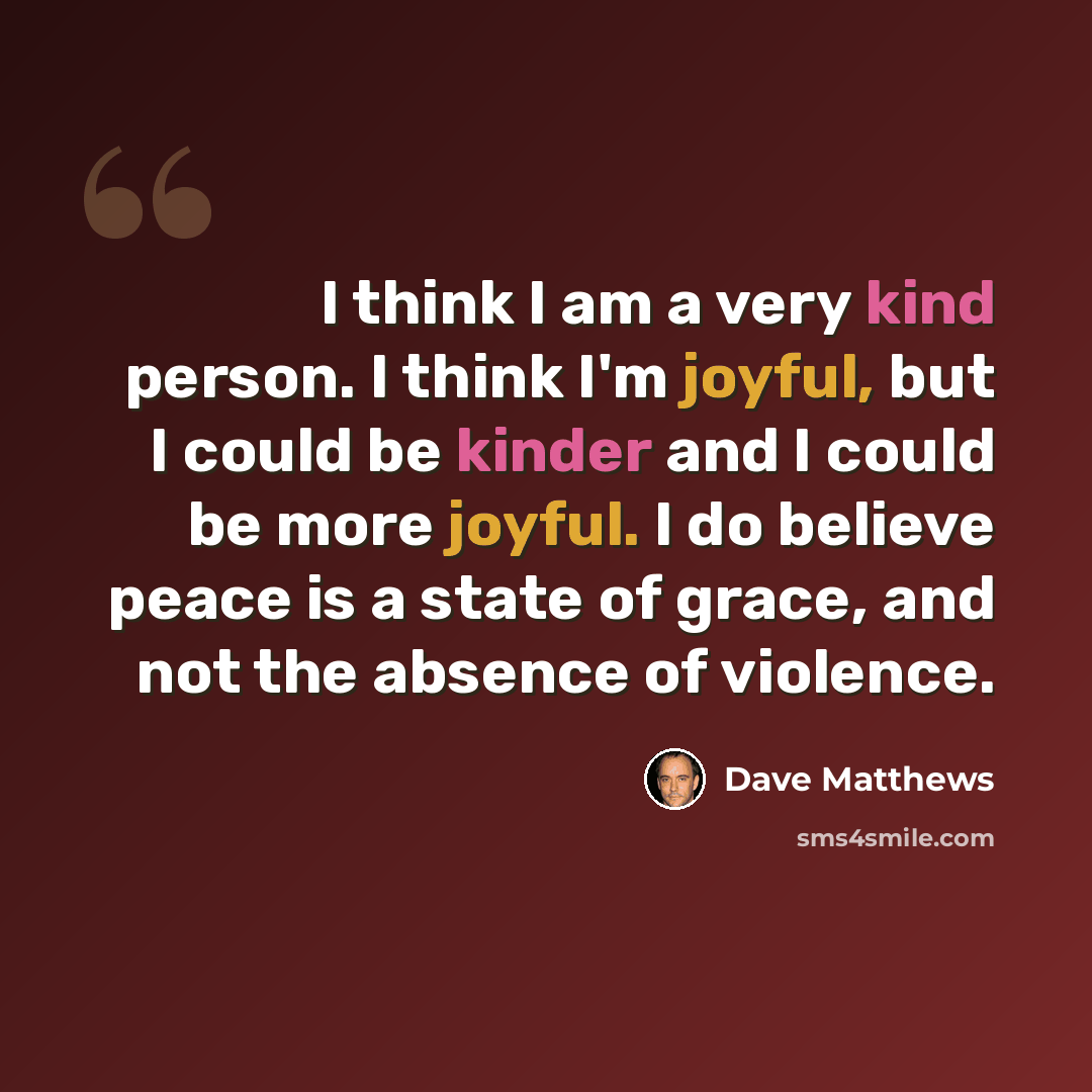 “I think I am a very kind person. I think I'm joyful, but I could be kinder and I could be more joyful. I do believe peace is a state of grace, and not the absence of violence.” quote by Dave Matthews