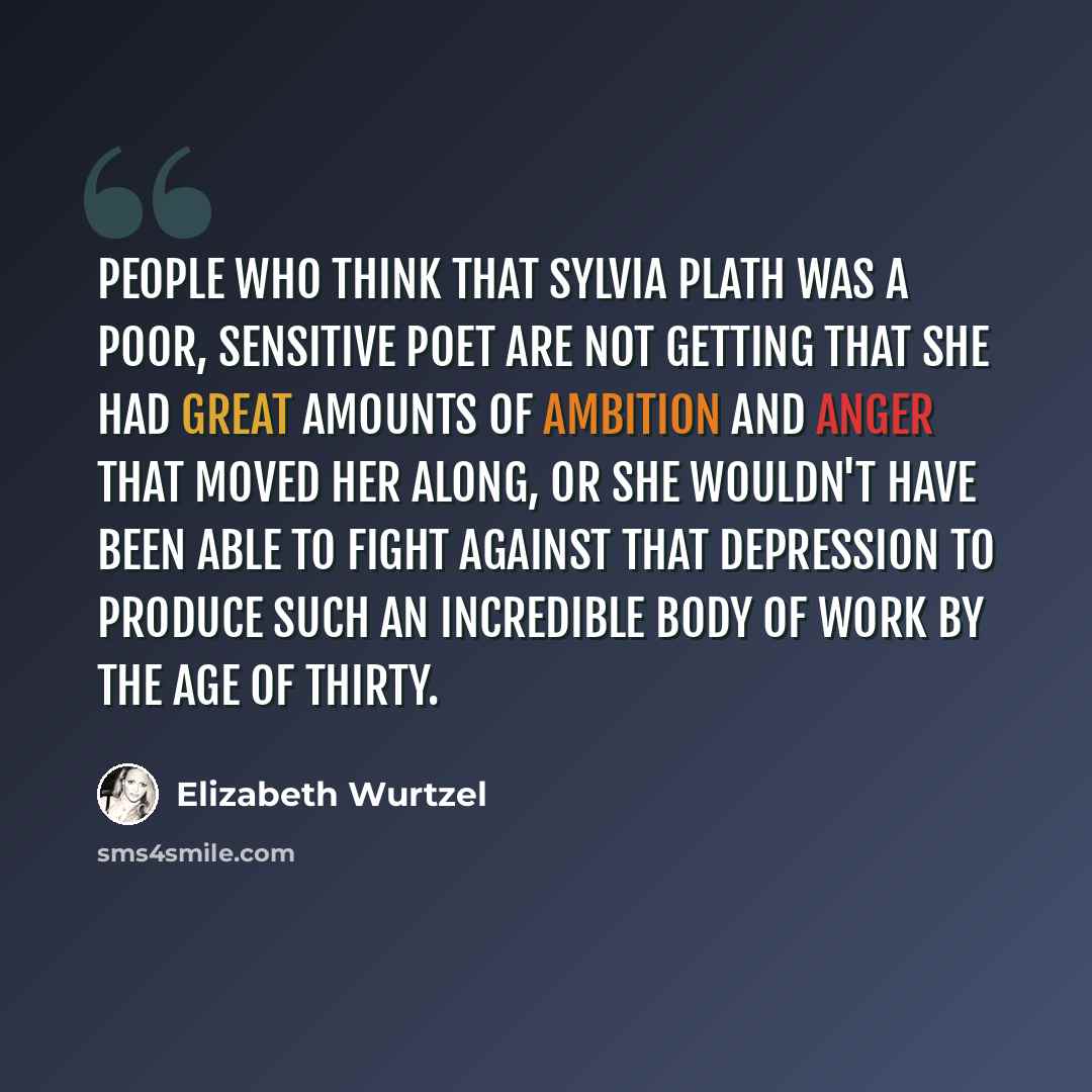 “People who think that Sylvia Plath was a poor, sensitive poet are not getting that she had great amounts of ambition and anger that moved her along, or she wouldn't have been able to fight against that depression to produce such an incredible body of work by the age of thirty.” quote by Elizabeth Wurtzel