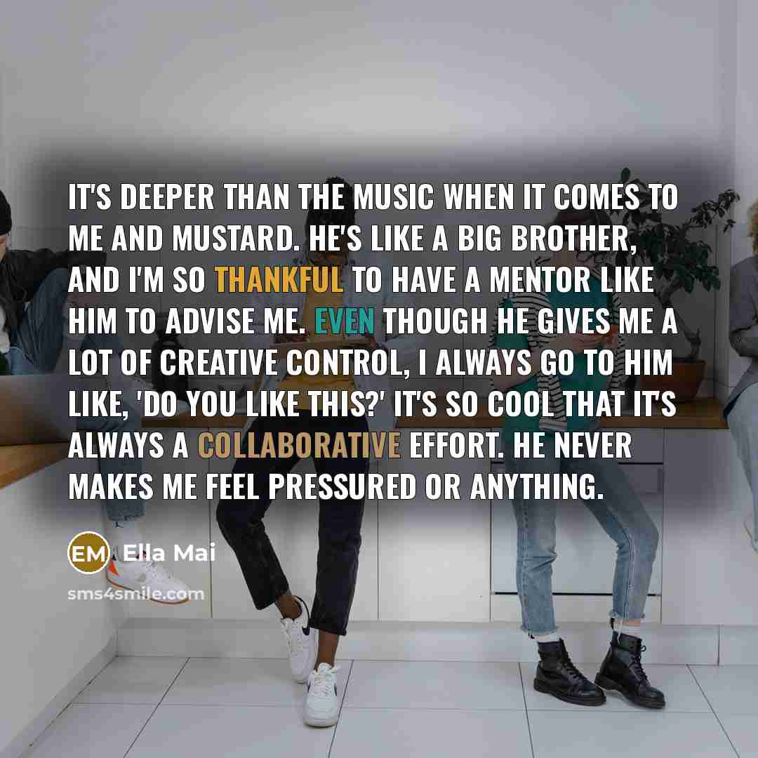“It's deeper than the music when it comes to me and Mustard. He's like a big brother, and I'm so thankful to have a mentor like him to advise me. Even though he gives me a lot of creative control, I always go to him like, 'Do you like this?' It's so cool that it's always a collaborative effort. He…” quote by Ella Mai