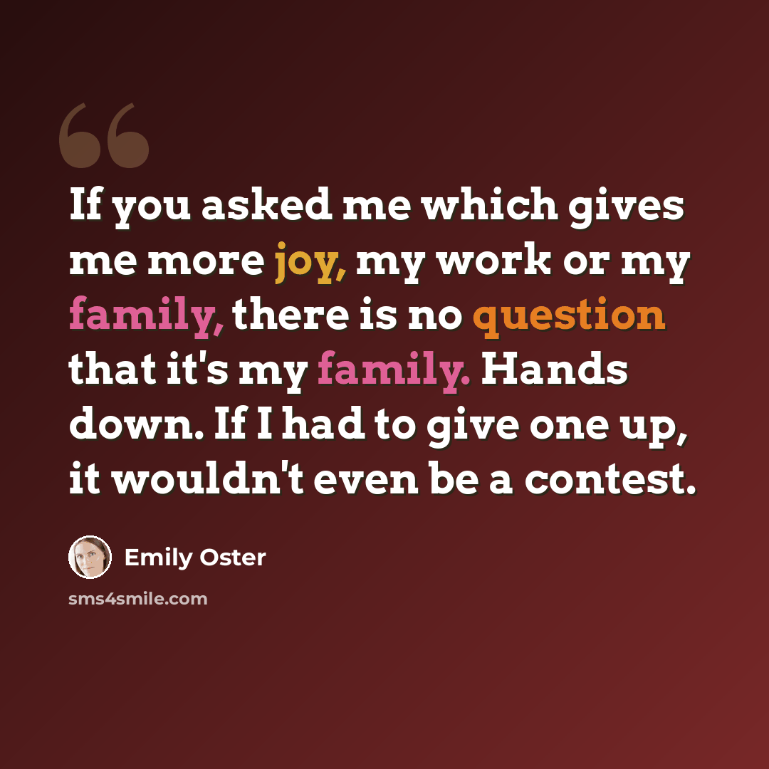 “If you asked me which gives me more joy, my work or my family, there is no question that it's my family. Hands down. If I had to give one up, it wouldn't even be a contest.” quote by Emily Oster