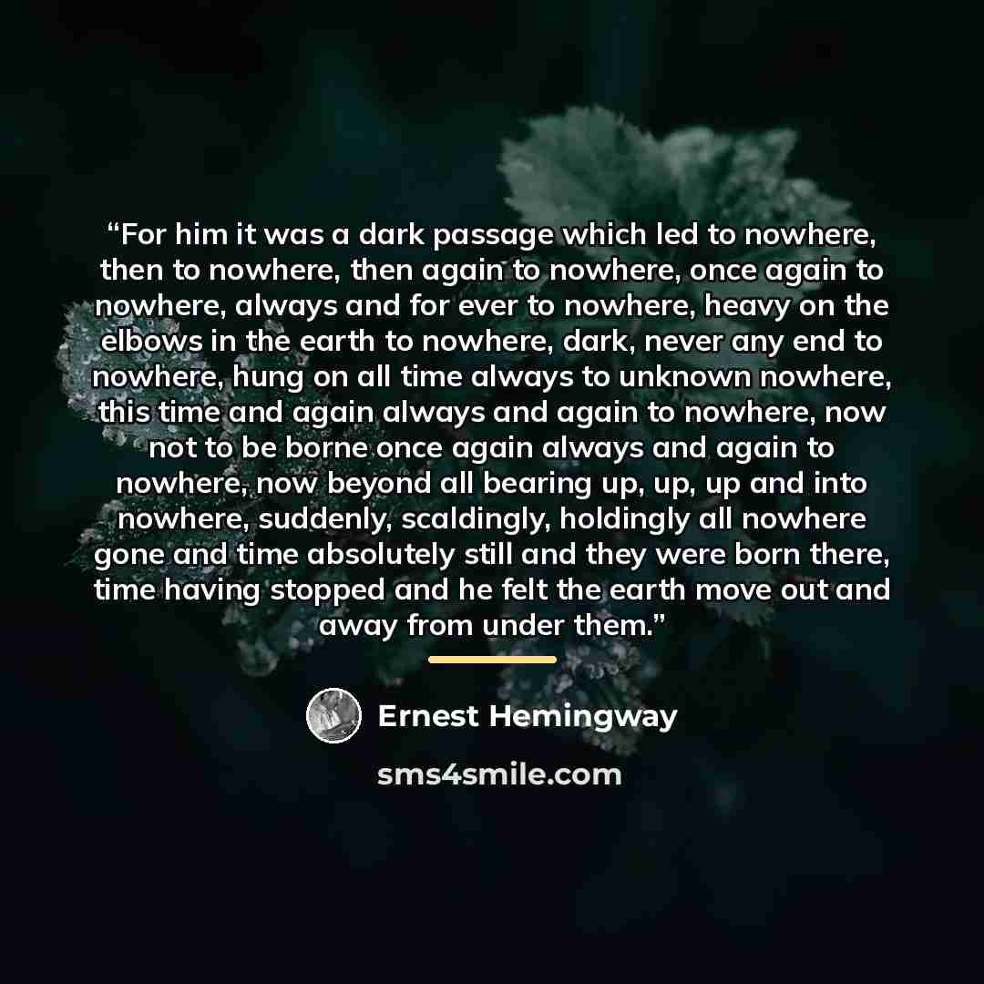 “For him it was a dark passage which led to nowhere, then to nowhere, then again to nowhere, once again to nowhere, always and for ever to nowhere, heavy on the elbows in the earth to nowhere, dark, never any end to nowhere, hung on all time always to unknown nowhere, this time and again always and…” quote by Ernest Hemingway