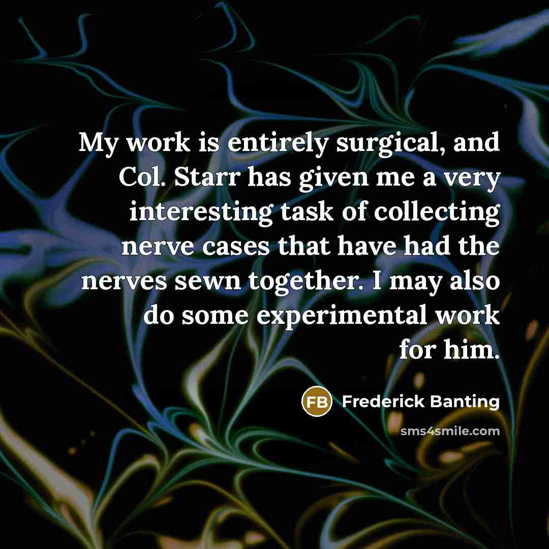 “My work is entirely surgical, and Col. Starr has given me a very interesting task of collecting nerve cases that have had the nerves sewn together. I may also do some experimental work for him.” quote by Frederick Banting