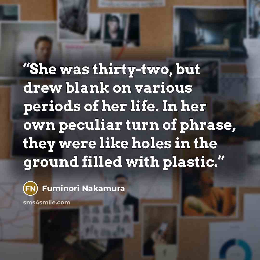 “She was thirty-two, but drew blank on various periods of her life. In her own peculiar turn of phrase, they were like holes in the ground filled with plastic.” quote by Fuminori Nakamura