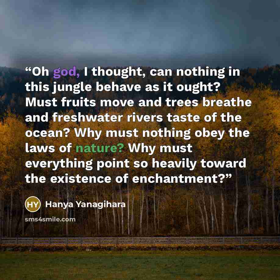 “Oh god, I thought, can nothing in this jungle behave as it ought? Must fruits move and trees breathe and freshwater rivers taste of the ocean? Why must nothing obey the laws of nature? Why must everything point so heavily toward the existence of enchantment?” quote by Hanya Yanagihara