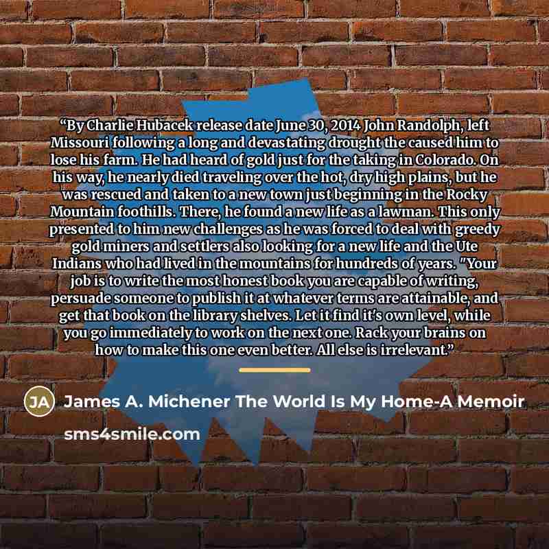 “By Charlie Hubacek release date June 30, 2014 John Randolph, left Missouri following a long and devastating drought the caused him to lose his farm. He had heard of gold just for the taking in Colorado. On his way, he nearly died traveling over the hot, dry high plains, but he was rescued and…” quote by James A. Michener The World Is My Home-A Memoir