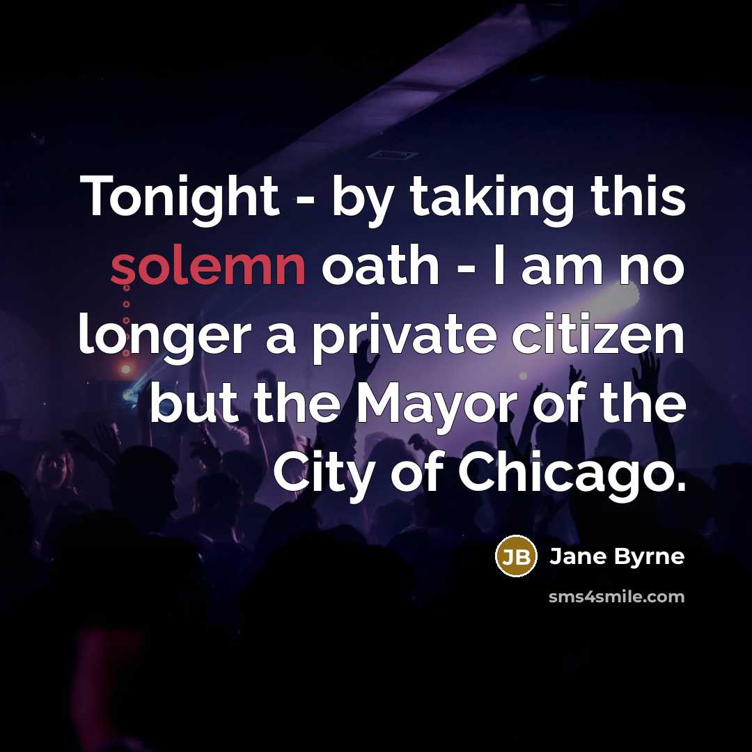 “Tonight - by taking this solemn oath - I am no longer a private citizen but the Mayor of the City of Chicago.” quote by Jane Byrne