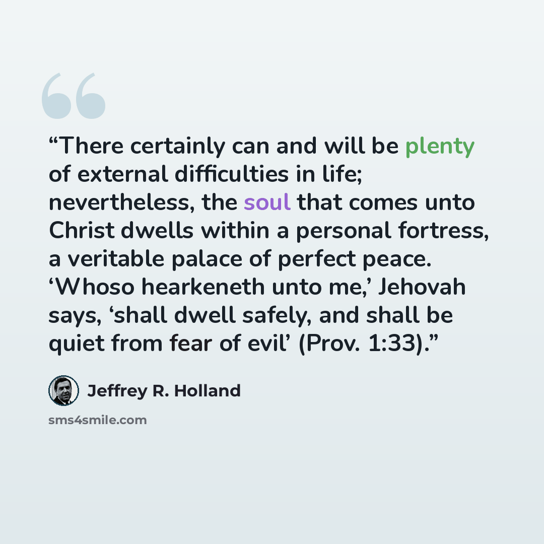 “There certainly can and will be plenty of external difficulties in life; nevertheless, the soul that comes unto Christ dwells within a personal fortress, a veritable palace of perfect peace. ‘Whoso hearkeneth unto me,’ Jehovah says, ‘shall dwell safely, and shall be quiet from fear of evil’ (Prov…” quote by Jeffrey R. Holland