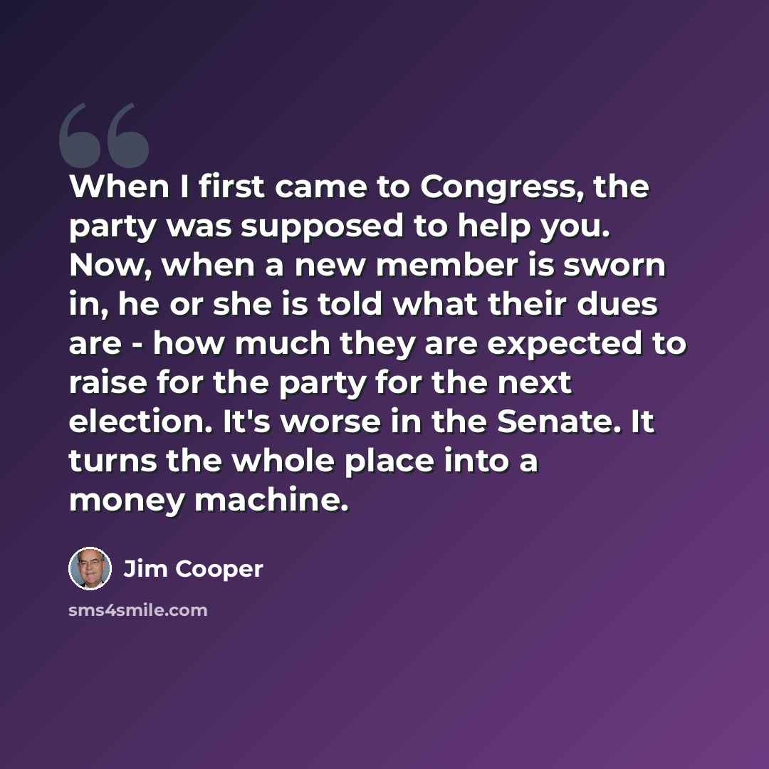 “When I first came to Congress, the party was supposed to help you. Now, when a new member is sworn in, he or she is told what their dues are - how much they are expected to raise for the party for the next election. It's worse in the Senate. It turns the whole place into a money machine.” quote by Jim Cooper