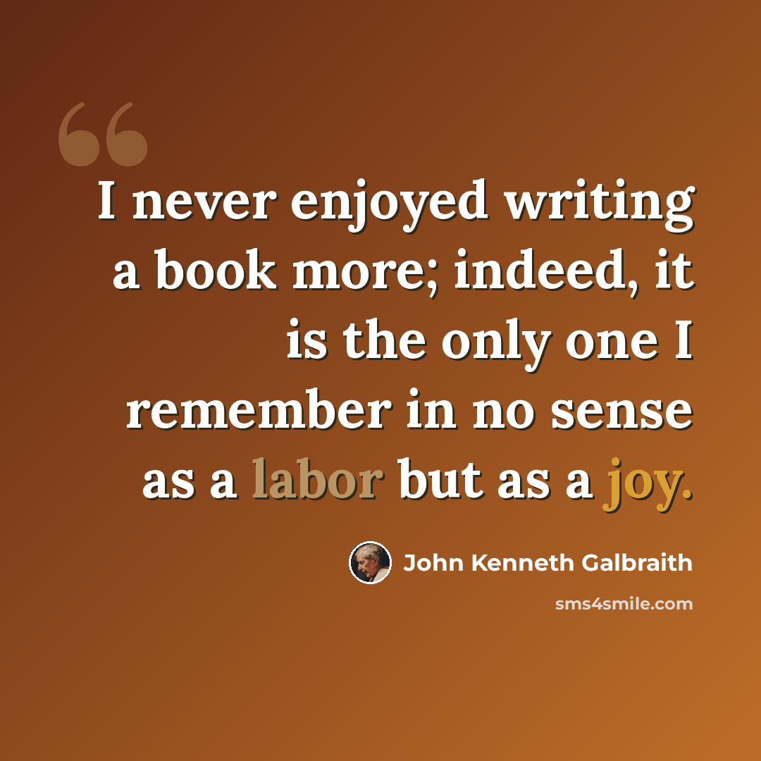 “I never enjoyed writing a book more; indeed, it is the only one I remember in no sense as a labor but as a joy.” quote by John Kenneth Galbraith