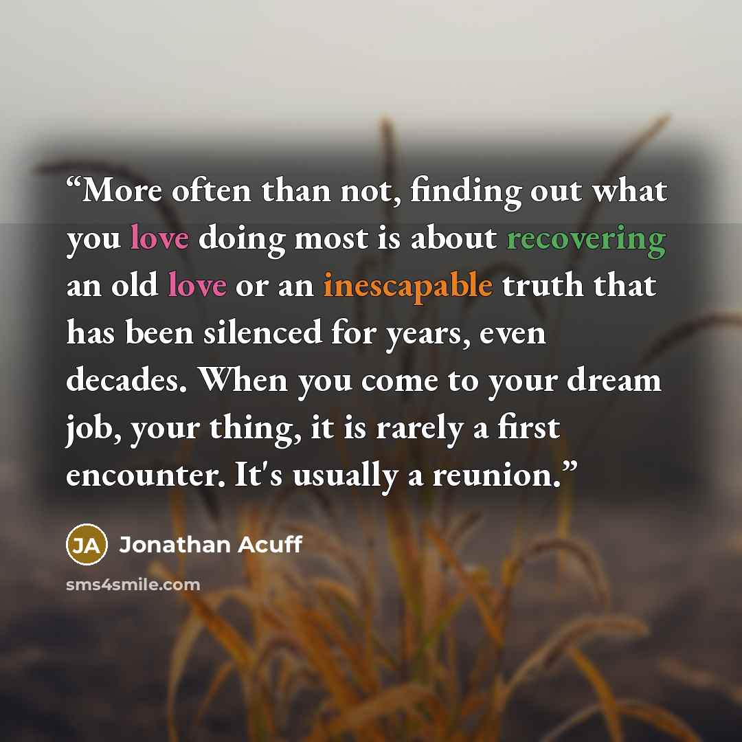 “More often than not, finding out what you love doing most is about recovering an old love or an inescapable truth that has been silenced for years, even decades. When you come to your dream job, your thing, it is rarely a first encounter. It's usually a reunion.” quote by Jonathan Acuff