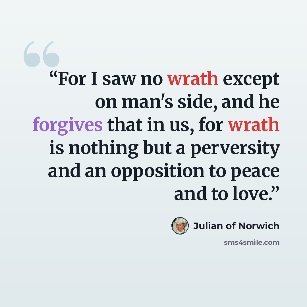 “For I saw no wrath except on man's side, and he forgives that in us, for wrath is nothing but a perversity and an opposition to peace and to love.” quote by Julian of Norwich