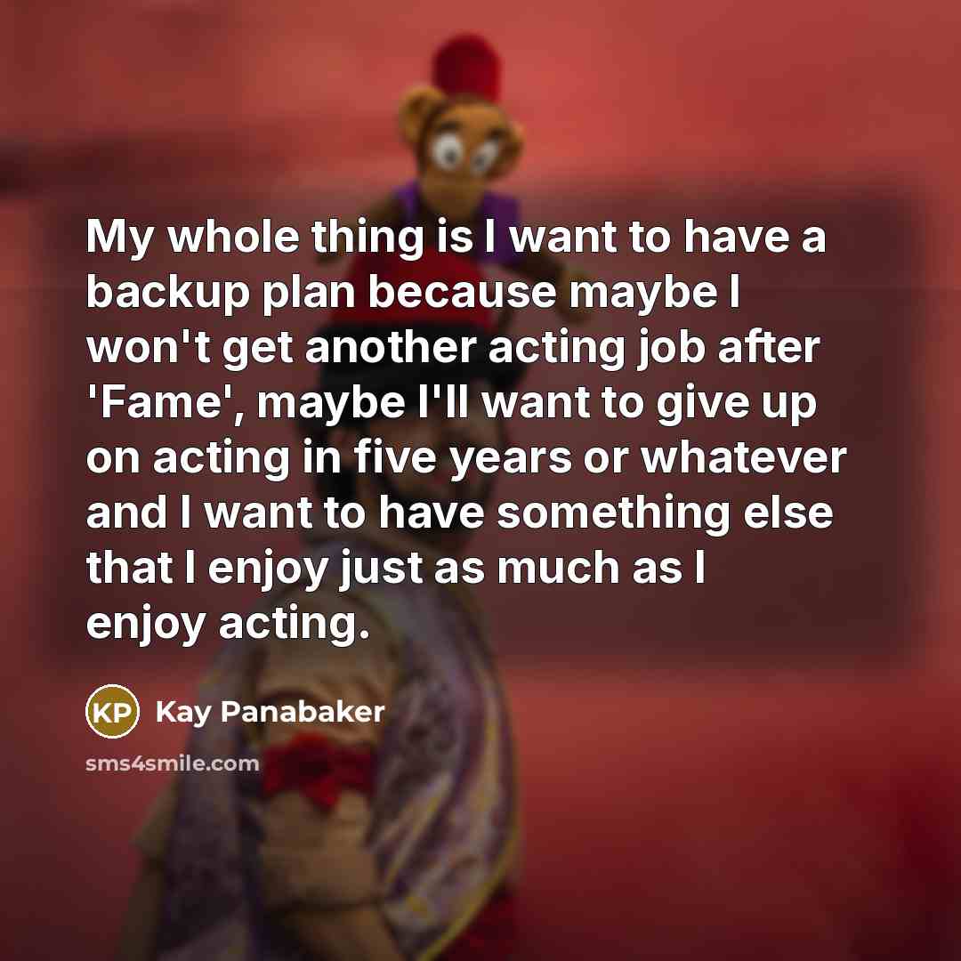 “My whole thing is I want to have a backup plan because maybe I won't get another acting job after 'Fame', maybe I'll want to give up on acting in five years or whatever and I want to have something else that I enjoy just as much as I enjoy acting.” quote by Kay Panabaker