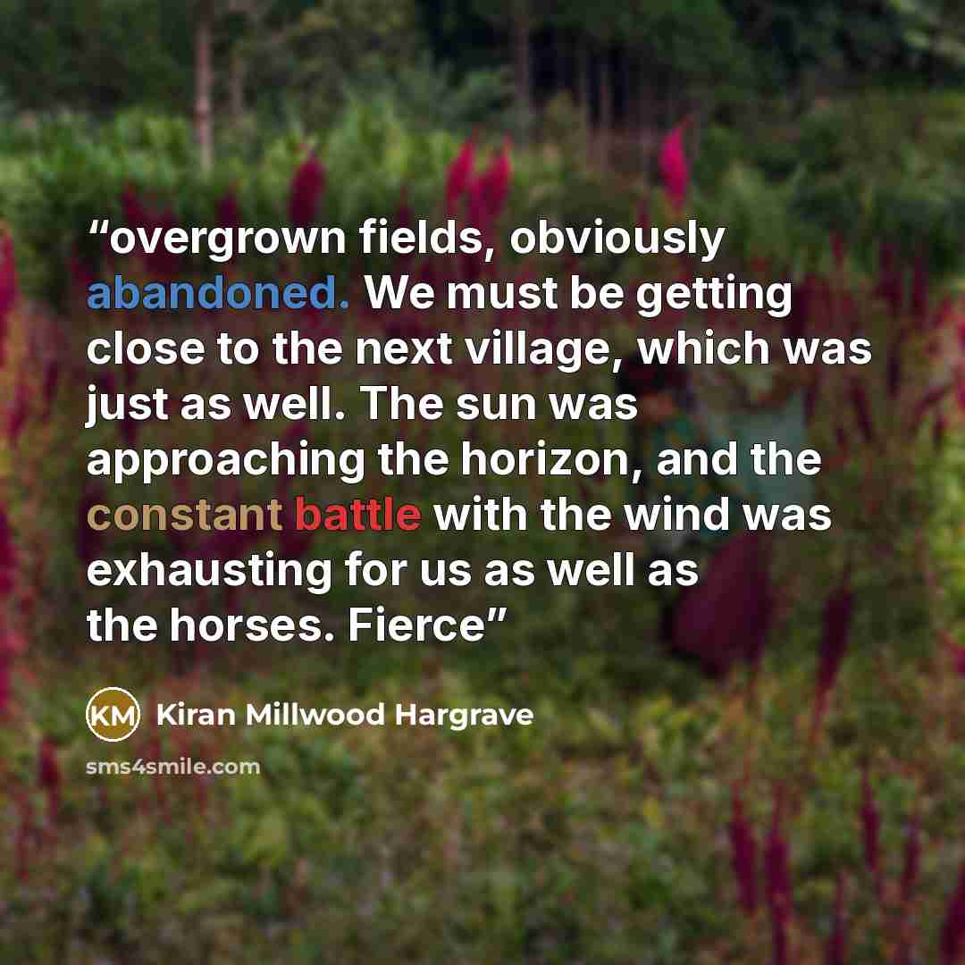 “overgrown fields, obviously abandoned. We must be getting close to the next village, which was just as well. The sun was approaching the horizon, and the constant battle with the wind was exhausting for us as well as the horses. Fierce” quote by Kiran Millwood Hargrave