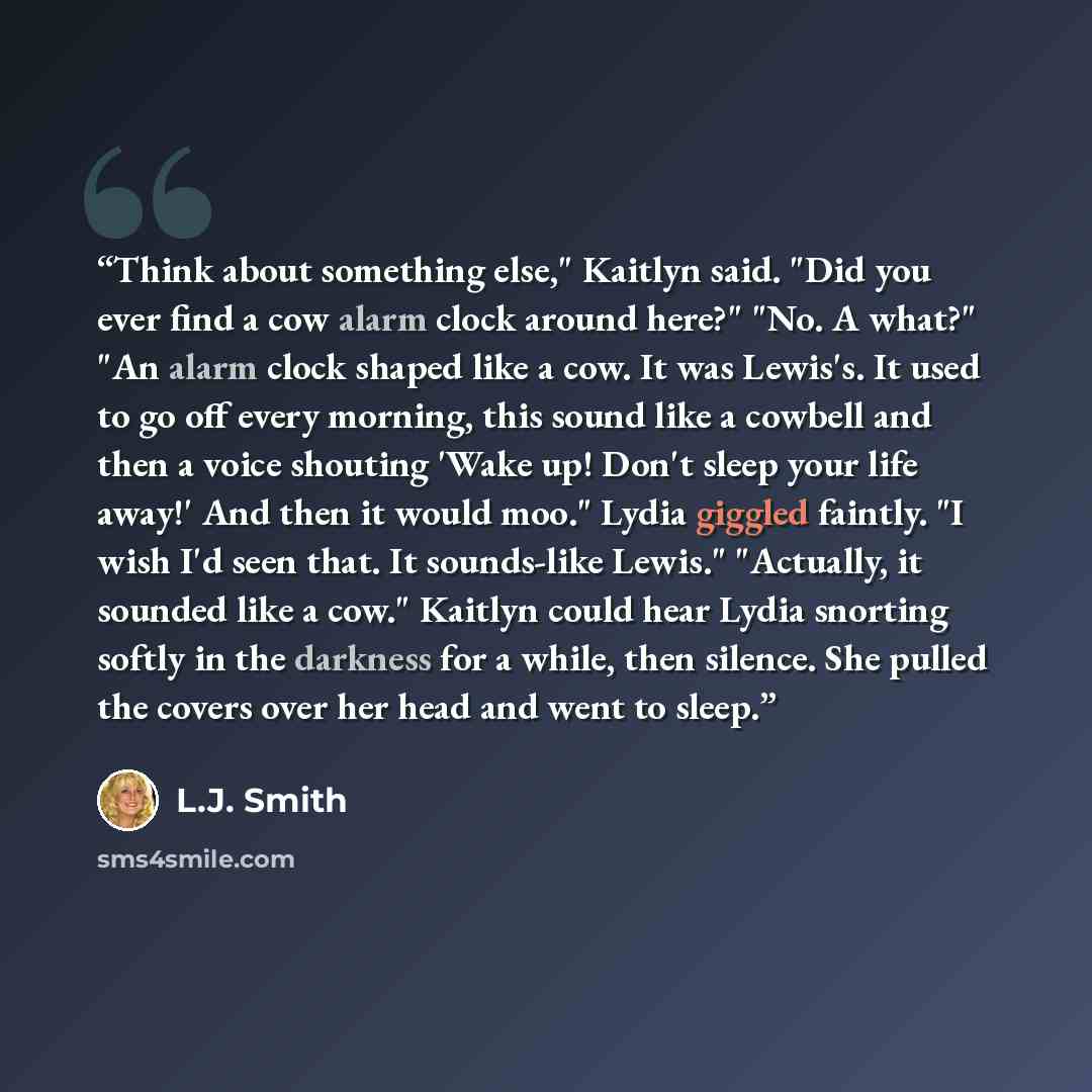 “Think about something else," Kaitlyn said. "Did you ever find a cow alarm clock around here?" "No. A what?" "An alarm clock shaped like a cow. It was Lewis's. It used to go off every morning, this sound like a cowbell and then a voice shouting 'Wake up! Don't sleep your life away!' And then it…” quote by L.J. Smith