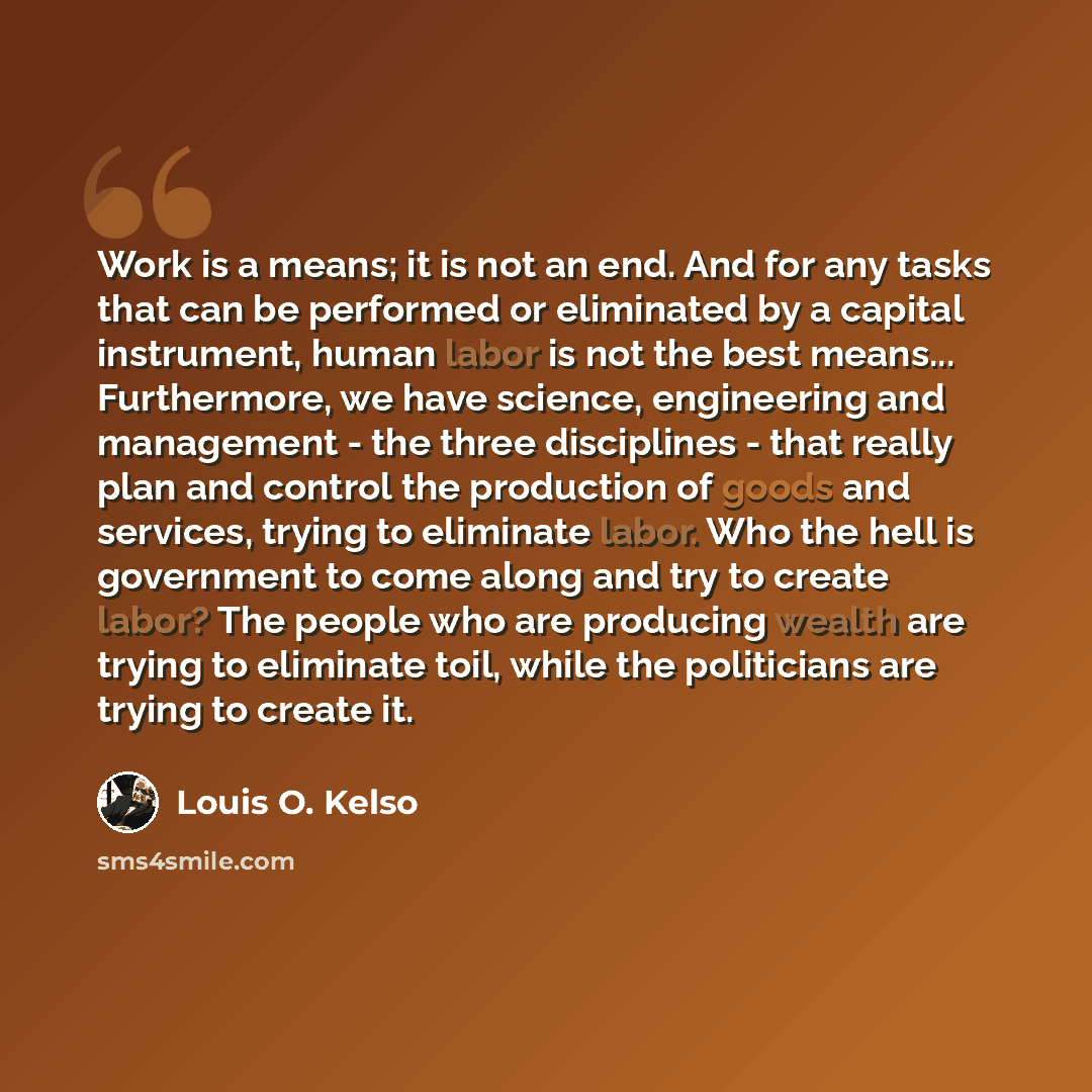“Work is a means; it is not an end. And for any tasks that can be performed or eliminated by a capital instrument, human labor is not the best means... Furthermore, we have science, engineering and management - the three disciplines - that really plan and control the production of goods and…” quote by Louis O. Kelso