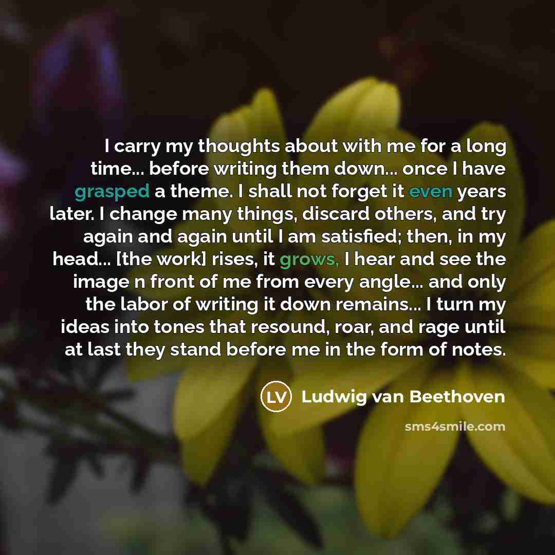 “I carry my thoughts about with me for a long time... before writing them down... once I have grasped a theme. I shall not forget it even years later. I change many things, discard others, and try again and again until I am satisfied; then, in my head... [the work] rises, it grows, I hear and see…” quote by Ludwig van Beethoven