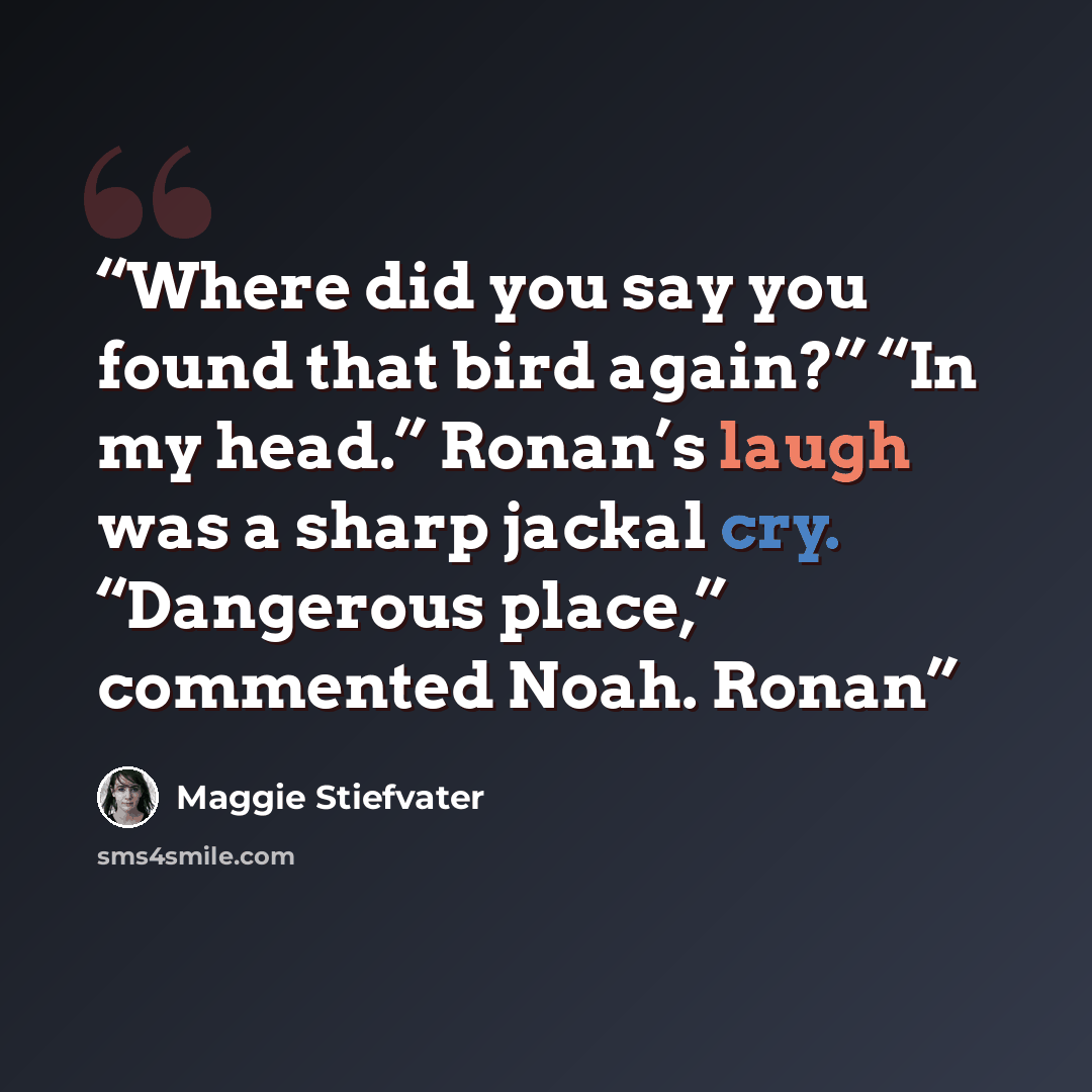 “Where did you say you found that bird again?” “In my head.” Ronan’s laugh was a sharp jackal cry. “Dangerous place,” commented Noah. Ronan” quote by Maggie Stiefvater