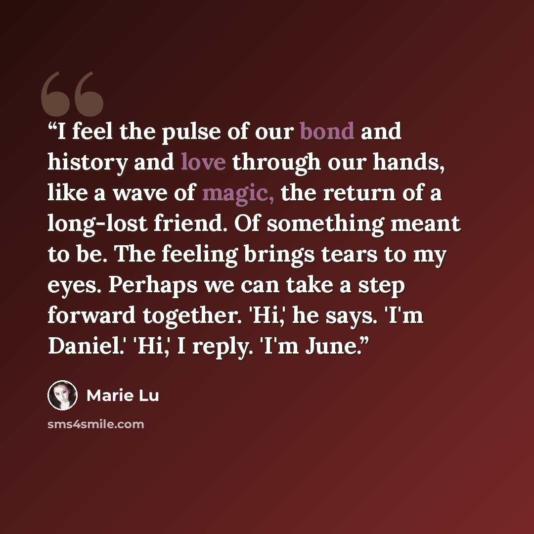 “I feel the pulse of our bond and history and love through our hands, like a wave of magic, the return of a long-lost friend. Of something meant to be. The feeling brings tears to my eyes. Perhaps we can take a step forward together. 'Hi,' he says. 'I'm Daniel.' 'Hi,' I reply. 'I'm June.” quote by Marie Lu