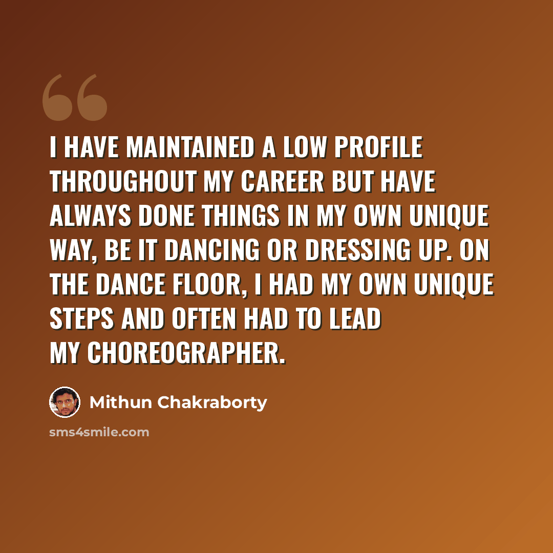 “I have maintained a low profile throughout my career but have always done things in my own unique way, be it dancing or dressing up. On the dance floor, I had my own unique steps and often had to lead my choreographer.” quote by Mithun Chakraborty