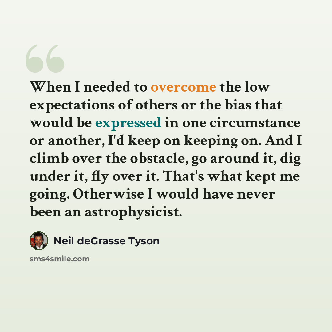 “When I needed to overcome the low expectations of others or the bias that would be expressed in one circumstance or another, I'd keep on keeping on. And I climb over the obstacle, go around it, dig under it, fly over it. That's what kept me going. Otherwise I would have never been an astrophysicist.” quote by Neil deGrasse Tyson