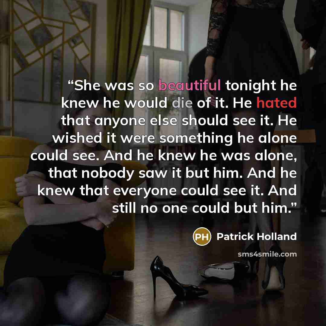 “She was so beautiful tonight he knew he would die of it. He hated that anyone else should see it. He wished it were something he alone could see. And he knew he was alone, that nobody saw it but him. And he knew that everyone could see it. And still no one could but him.” quote by Patrick Holland