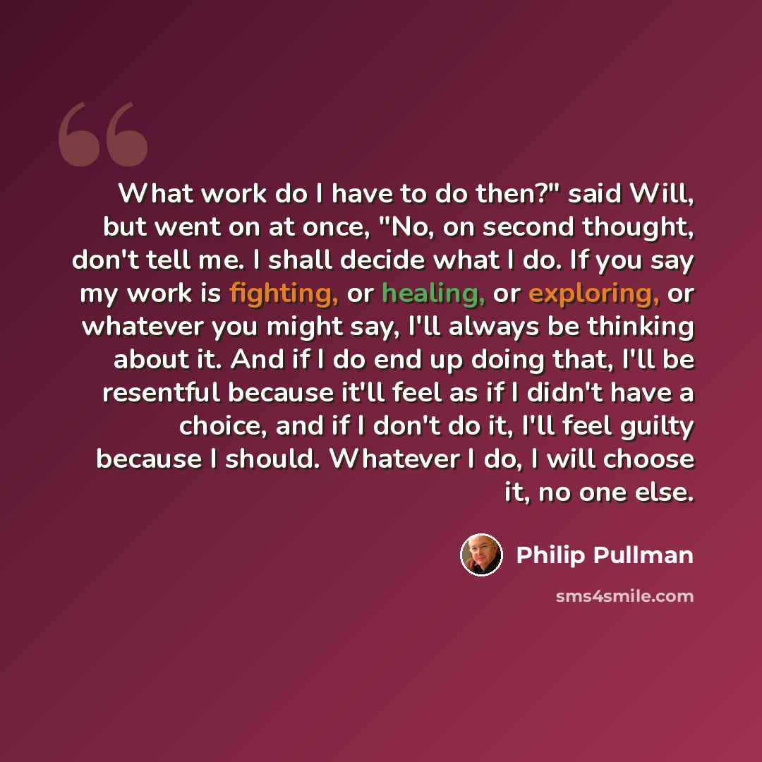“What work do I have to do then?" said Will, but went on at once, "No, on second thought, don't tell me. I shall decide what I do. If you say my work is fighting, or healing, or exploring, or whatever you might say, I'll always be thinking about it. And if I do end up doing that, I'll be resentful…” quote by Philip Pullman