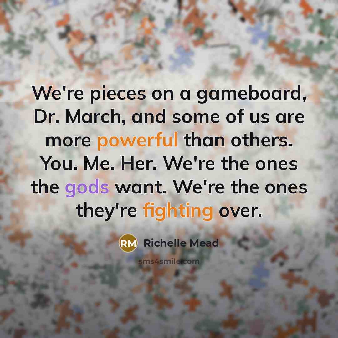 “We're pieces on a gameboard, Dr. March, and some of us are more powerful than others. You. Me. Her. We're the ones the gods want. We're the ones they're fighting over.” quote by Richelle Mead