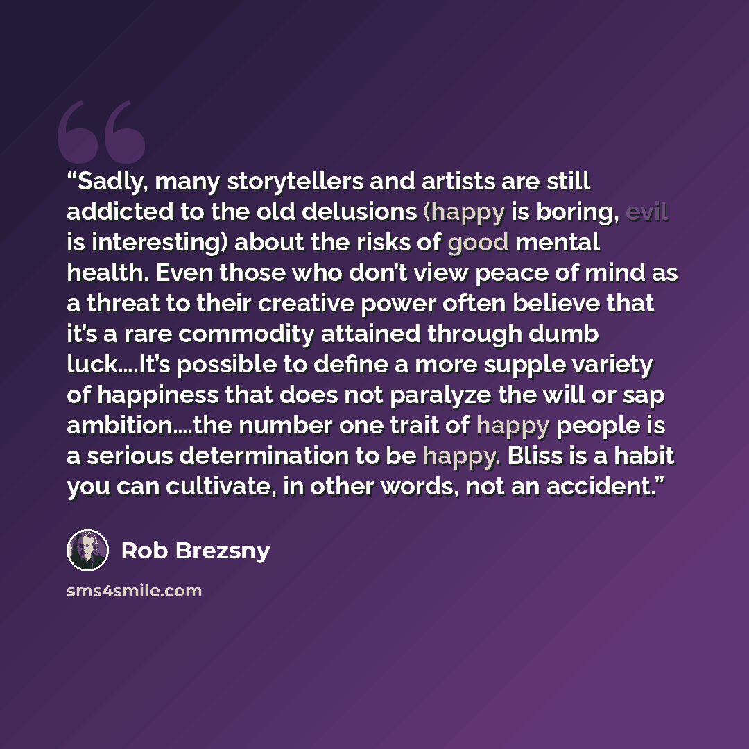 “Sadly, many storytellers and artists are still addicted to the old delusions (happy is boring, evil is interesting) about the risks of good mental health. Even those who don’t view peace of mind as a threat to their creative power often believe that it’s a rare commodity attained through dumb…” quote by Rob Brezsny