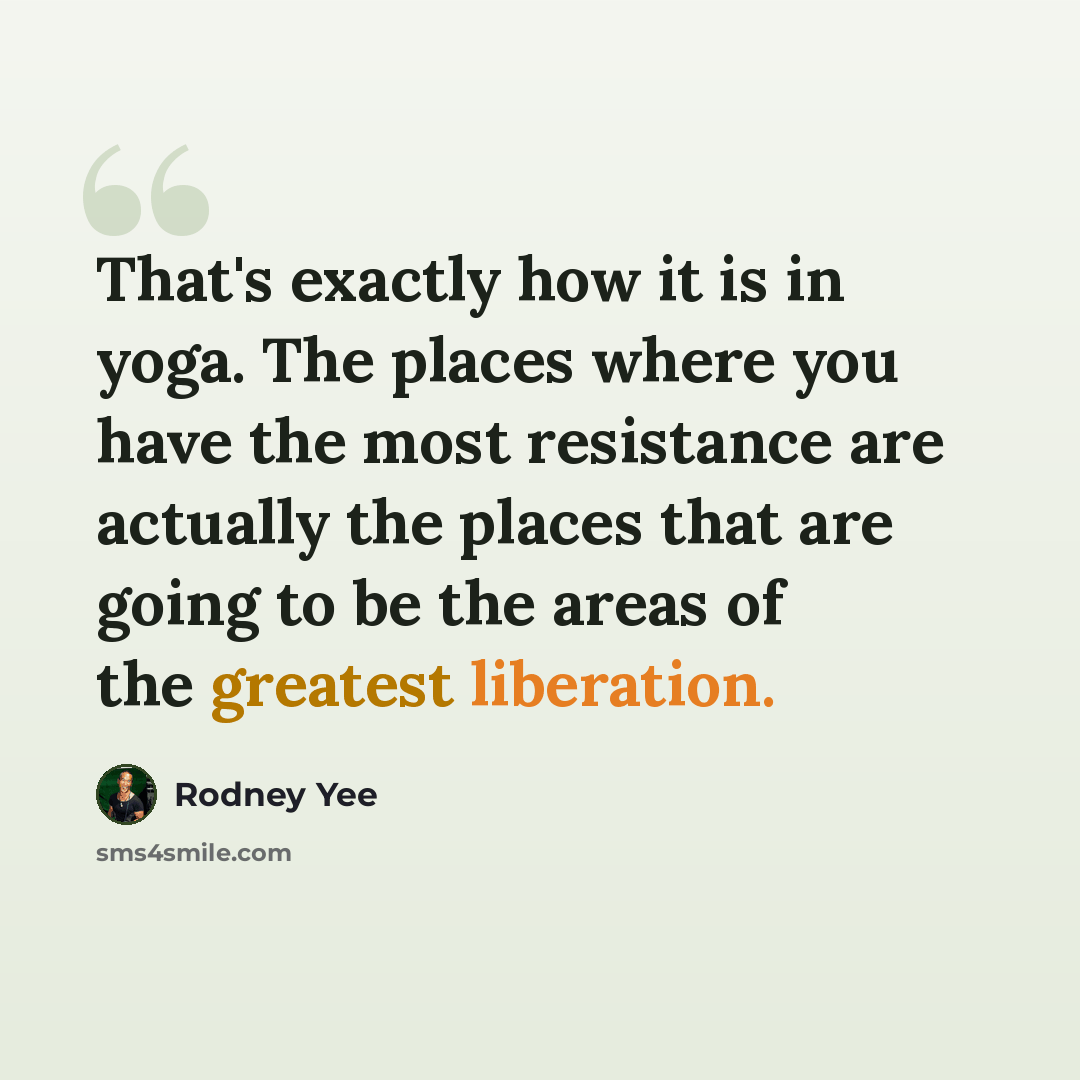 “That's exactly how it is in yoga. The places where you have the most resistance are actually the places that are going to be the areas of the greatest liberation.” quote by Rodney Yee