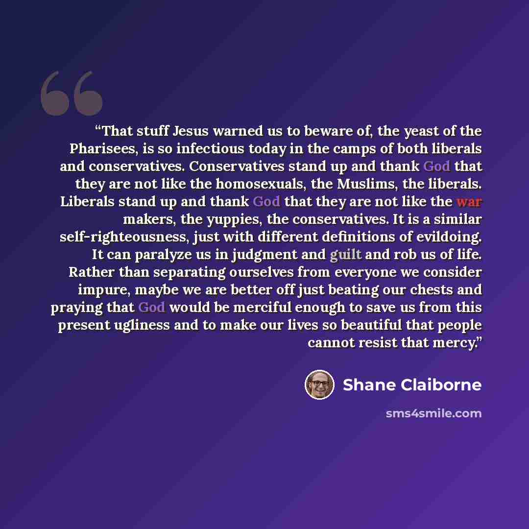 “That stuff Jesus warned us to beware of, the yeast of the Pharisees, is so infectious today in the camps of both liberals and conservatives. Conservatives stand up and thank God that they are not like the homosexuals, the Muslims, the liberals. Liberals stand up and thank God that they are not…” quote by Shane Claiborne