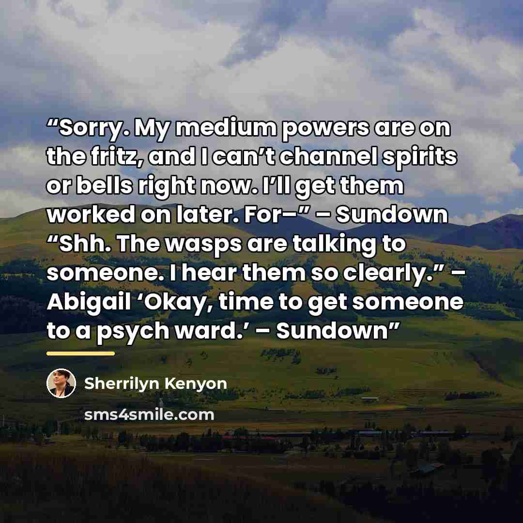 “Sorry. My medium powers are on the fritz, and I can’t channel spirits or bells right now. I’ll get them worked on later. For–” – Sundown “Shh. The wasps are talking to someone. I hear them so clearly.” – Abigail ‘Okay, time to get someone to a psych ward.’ – Sundown” quote by Sherrilyn Kenyon