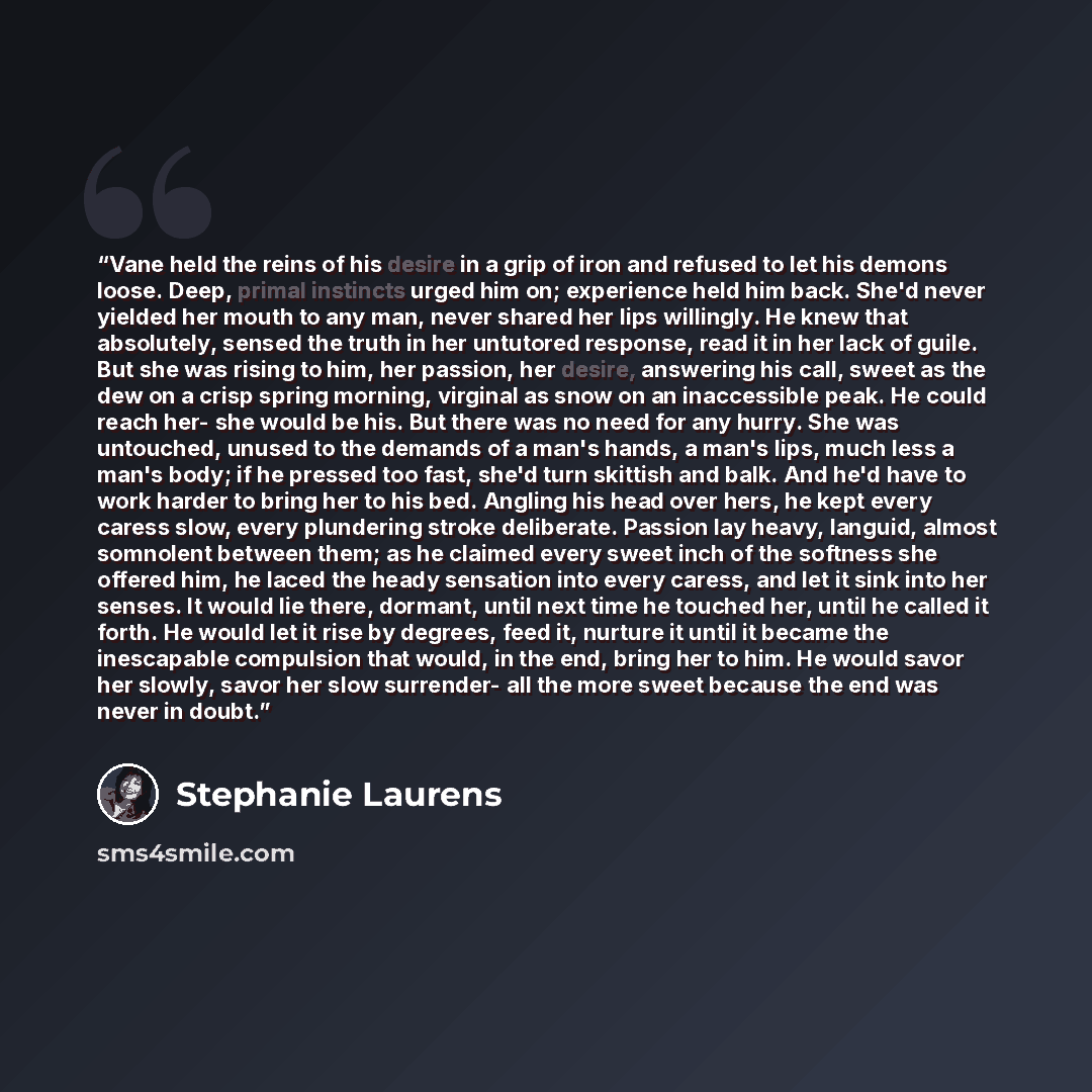 “Vane held the reins of his desire in a grip of iron and refused to let his demons loose. Deep, primal instincts urged him on; experience held him back. She'd never yielded her mouth to any man, never shared her lips willingly. He knew that absolutely, sensed the truth in her untutored response…” quote by Stephanie Laurens