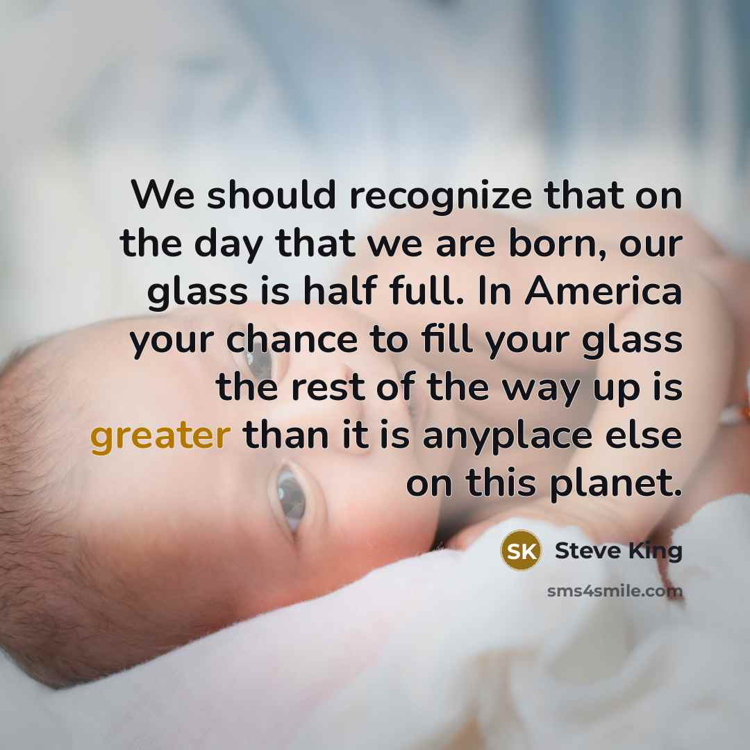 “We should recognize that on the day that we are born, our glass is half full. In America your chance to fill your glass the rest of the way up is greater than it is anyplace else on this planet.” quote by Steve King