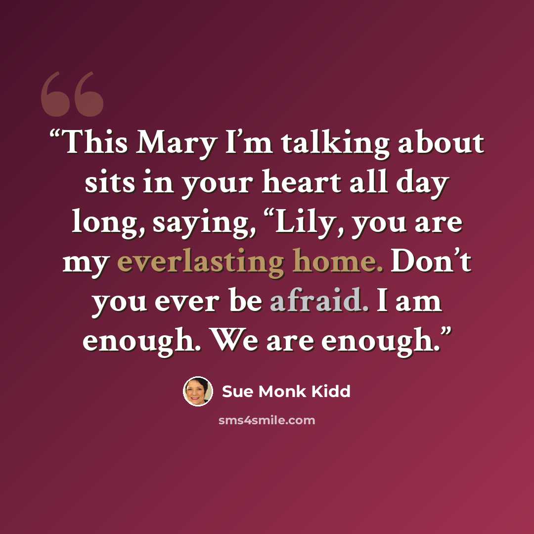 “This Mary I’m talking about sits in your heart all day long, saying, “Lily, you are my everlasting home. Don’t you ever be afraid. I am enough. We are enough.” quote by Sue Monk Kidd