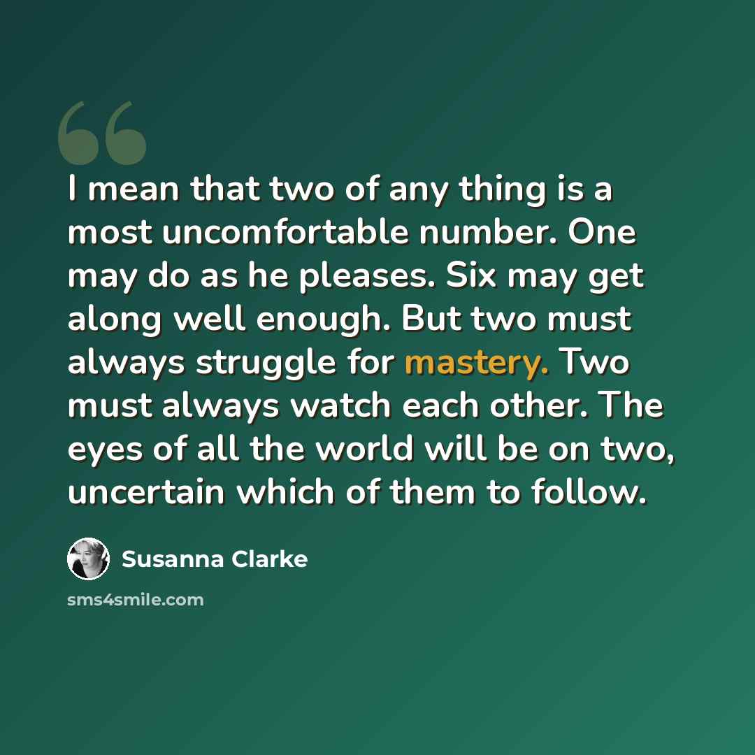 “I mean that two of any thing is a most uncomfortable number. One may do as he pleases. Six may get along well enough. But two must always struggle for mastery. Two must always watch each other. The eyes of all the world will be on two, uncertain which of them to follow.” quote by Susanna Clarke