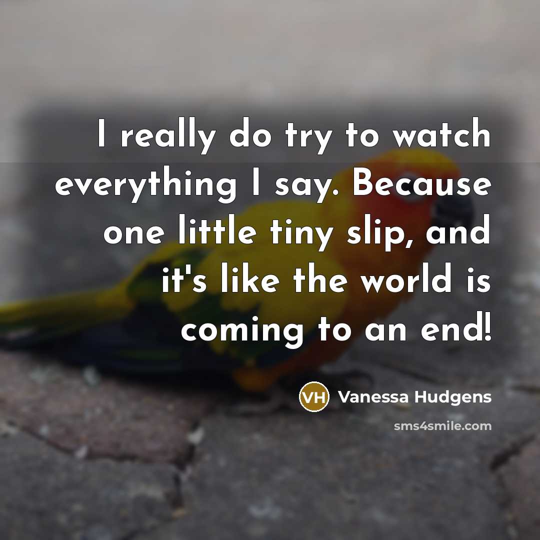 “I really do try to watch everything I say. Because one little tiny slip, and it's like the world is coming to an end!” quote by Vanessa Hudgens