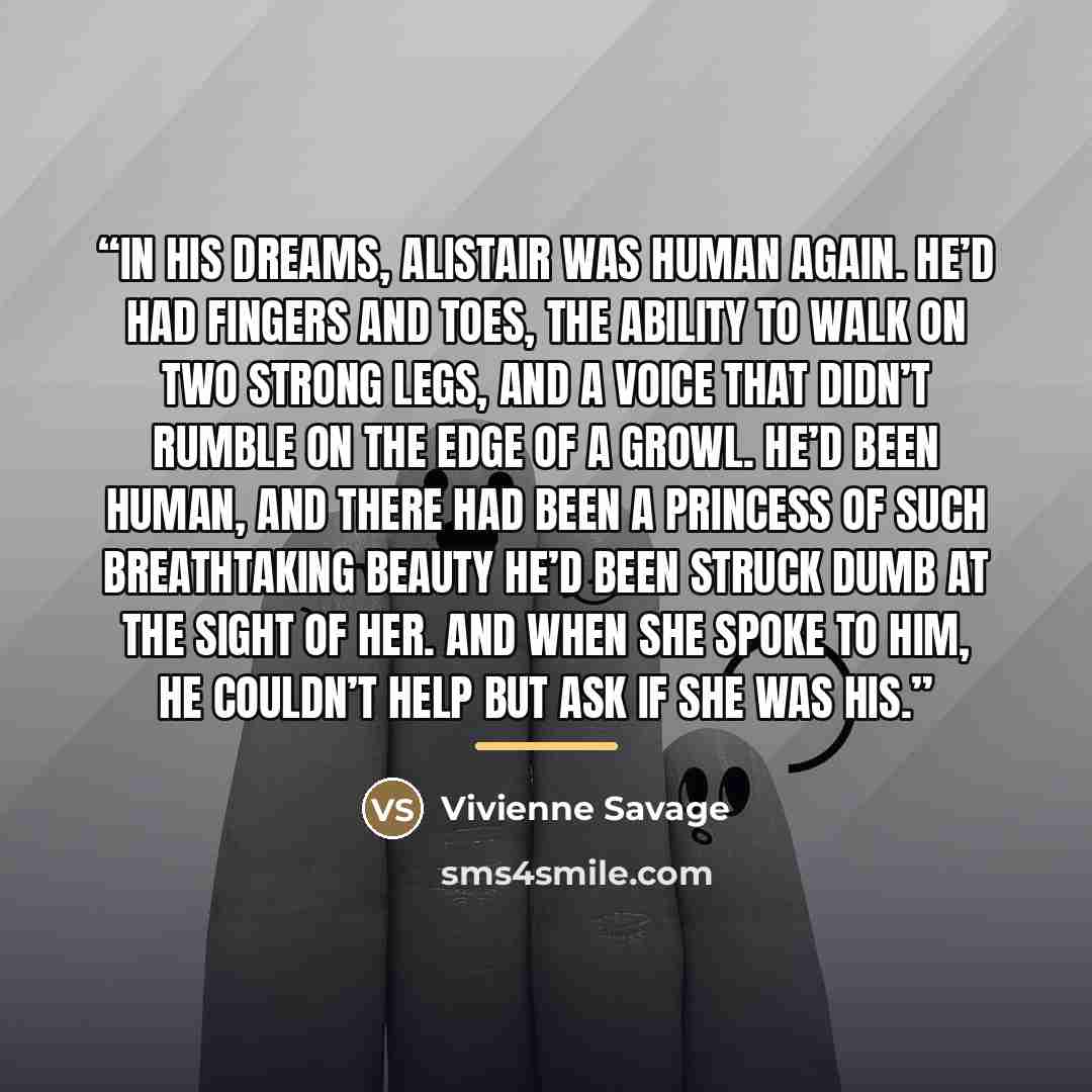 “In his dreams, Alistair was human again. He’d had fingers and toes, the ability to walk on two strong legs, and a voice that didn’t rumble on the edge of a growl. He’d been human, and there had been a princess of such breathtaking beauty he’d been struck dumb at the sight of her. And when she…” quote by Vivienne Savage