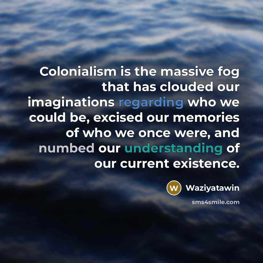 “Colonialism is the massive fog that has clouded our imaginations regarding who we could be, excised our memories of who we once were, and numbed our understanding of our current existence.” quote by Waziyatawin