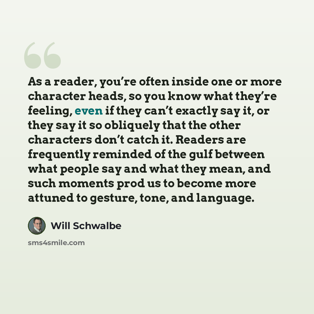 “As a reader, you’re often inside one or more character heads, so you know what they’re feeling, even if they can’t exactly say it, or they say it so obliquely that the other characters don’t catch it. Readers are frequently reminded of the gulf between what people say and what they mean, and such…” quote by Will Schwalbe