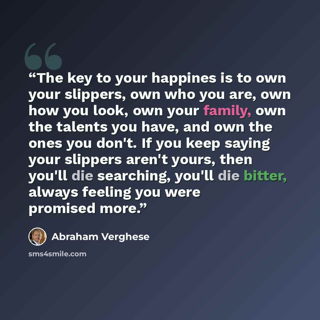 “The key to your happines is to own your slippers, own who you are, own how you look, own your family, own the talents you have, and own the ones you don't. If you keep saying your slippers aren't yours, then you'll die searching, you'll die bitter, always feeling you were promised more.” quote by Abraham Verghese