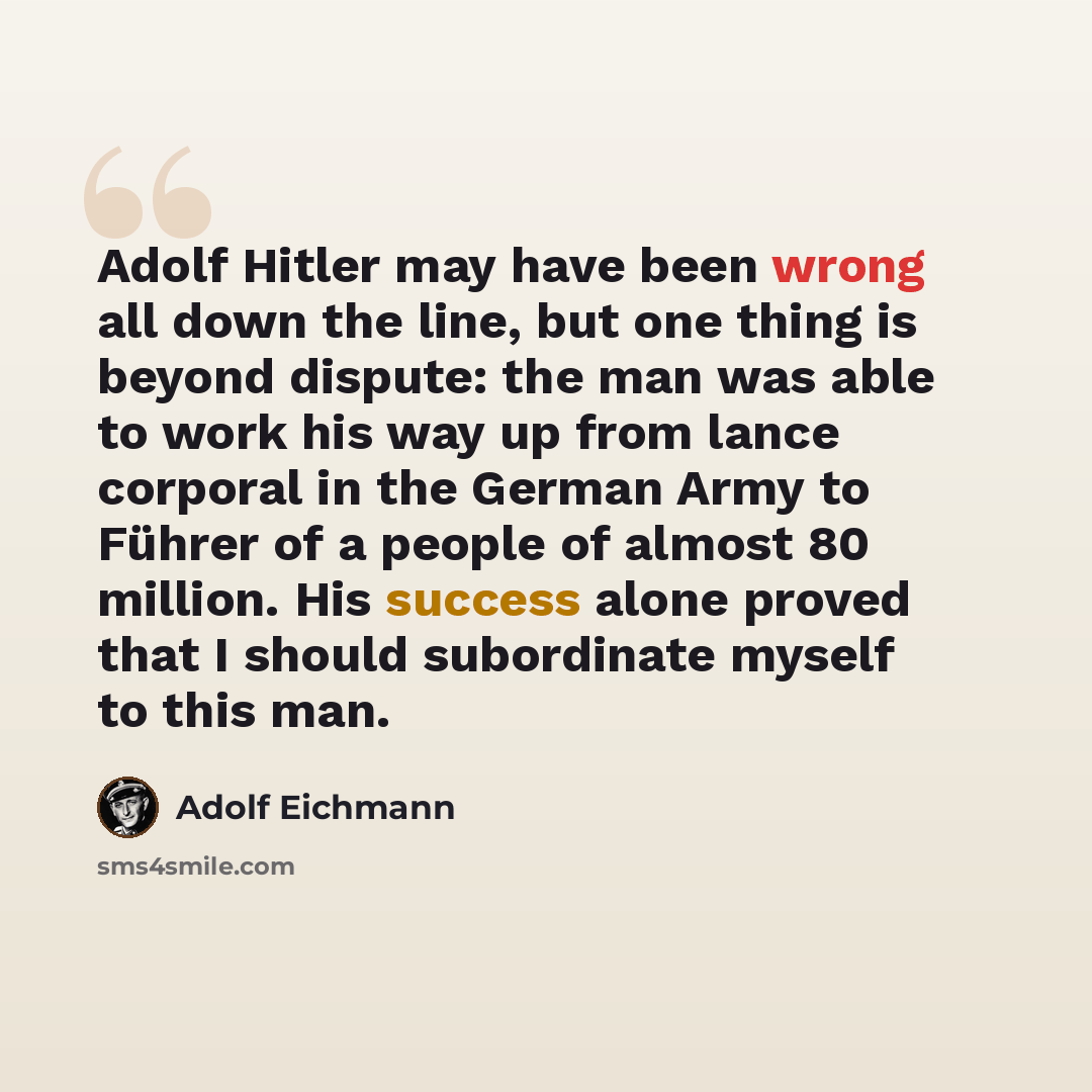 “Adolf Hitler may have been wrong all down the line, but one thing is beyond dispute: the man was able to work his way up from lance corporal in the German Army to Führer of a people of almost 80 million. His success alone proved that I should subordinate myself to this man.” quote by Adolf Eichmann