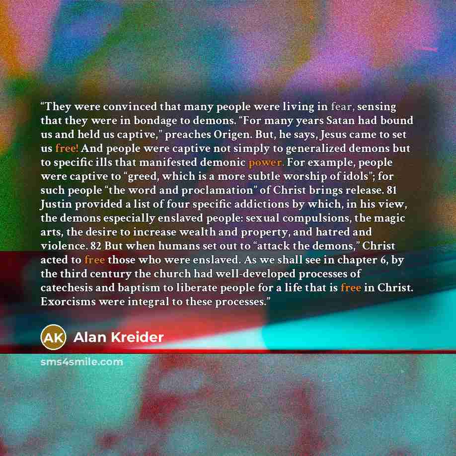 “They were convinced that many people were living in fear, sensing that they were in bondage to demons. “For many years Satan had bound us and held us captive,” preaches Origen. But, he says, Jesus came to set us free! And people were captive not simply to generalized demons but to specific ills…” quote by Alan Kreider