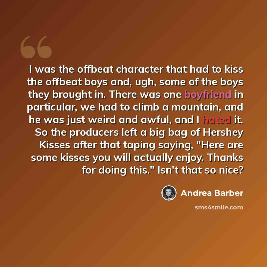 “I was the offbeat character that had to kiss the offbeat boys and, ugh, some of the boys they brought in. There was one boyfriend in particular, we had to climb a mountain, and he was just weird and awful, and I hated it. So the producers left a big bag of Hershey Kisses after that taping saying…” quote by Andrea Barber