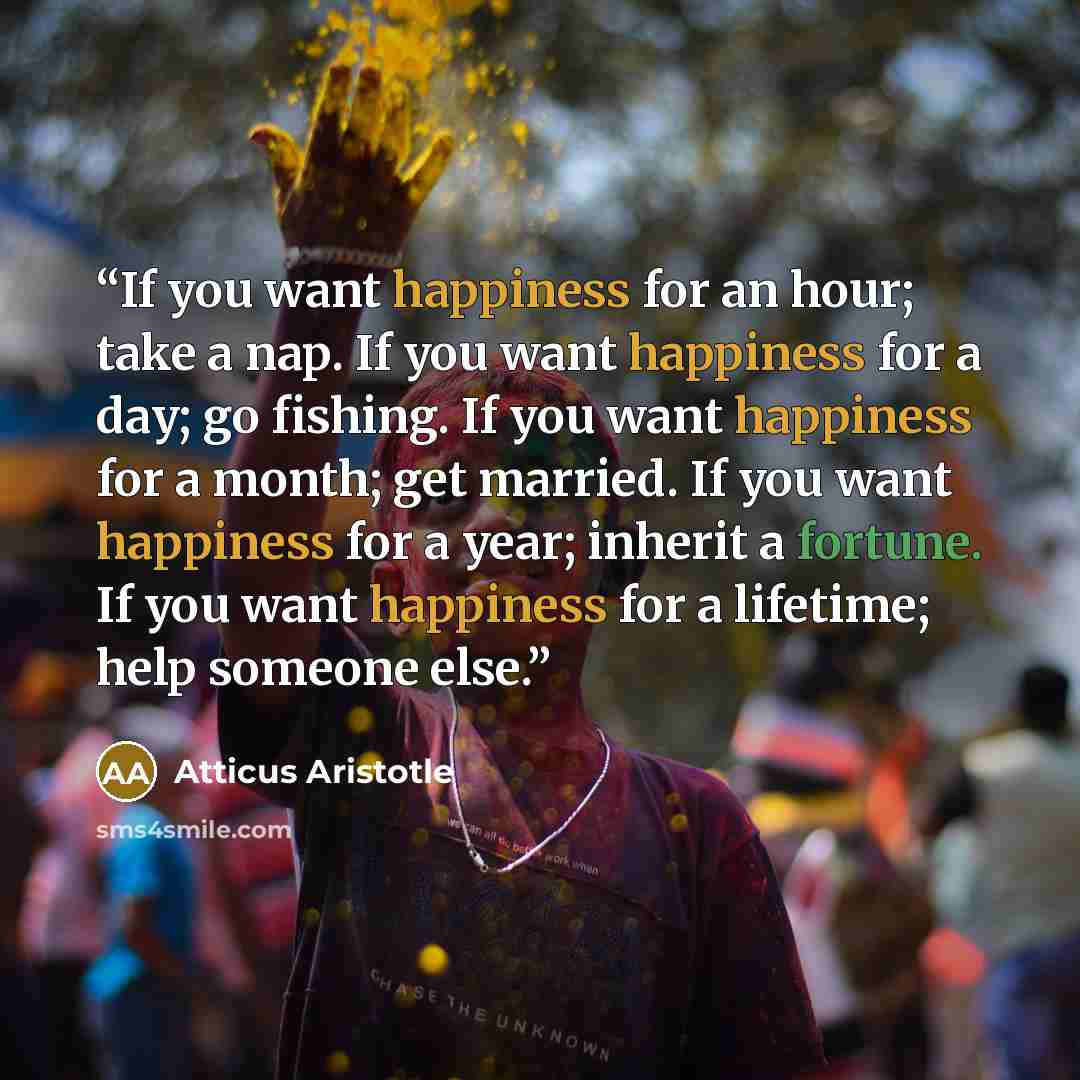 “If you want happiness for an hour; take a nap. If you want happiness for a day; go fishing. If you want happiness for a month; get married. If you want happiness for a year; inherit a fortune. If you want happiness for a lifetime; help someone else.” quote by Atticus Aristotle