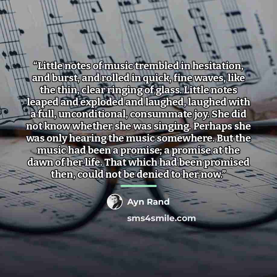 “Little notes of music trembled in hesitation, and burst, and rolled in quick, fine waves, like the thin, clear ringing of glass. Little notes leaped and exploded and laughed, laughed with a full, unconditional, consummate joy. She did not know whether she was singing. Perhaps she was only hearing…” quote by Ayn Rand