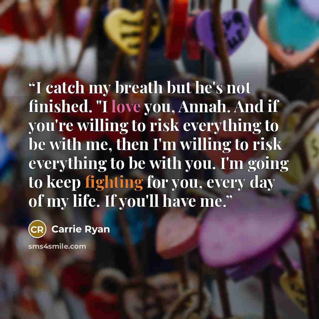 “I catch my breath but he's not finished. "I love you, Annah. And if you're willing to risk everything to be with me, then I'm willing to risk everything to be with you. I'm going to keep fighting for you, every day of my life. If you'll have me.” quote by Carrie Ryan