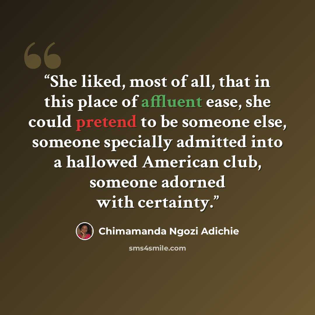 “She liked, most of all, that in this place of affluent ease, she could pretend to be someone else, someone specially admitted into a hallowed American club, someone adorned with certainty.” quote by Chimamanda Ngozi Adichie