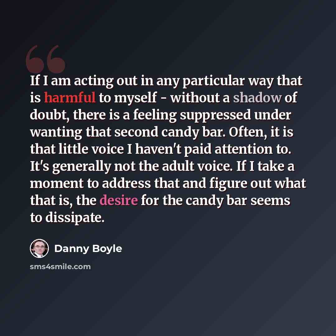 “If I am acting out in any particular way that is harmful to myself - without a shadow of doubt, there is a feeling suppressed under wanting that second candy bar. Often, it is that little voice I haven't paid attention to. It's generally not the adult voice. If I take a moment to address that and…” quote by Danny Boyle